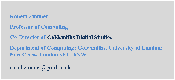 Text Box: Robert Zimmer
Professor of Computing
Co-Director of Goldsmiths Digital Studios
Department of Computing; Goldsmiths, University of London; New Cross, London SE14 6NW

email:zimmer@gold.ac.uk
Email: r.zimmer@gold.ac.uk
